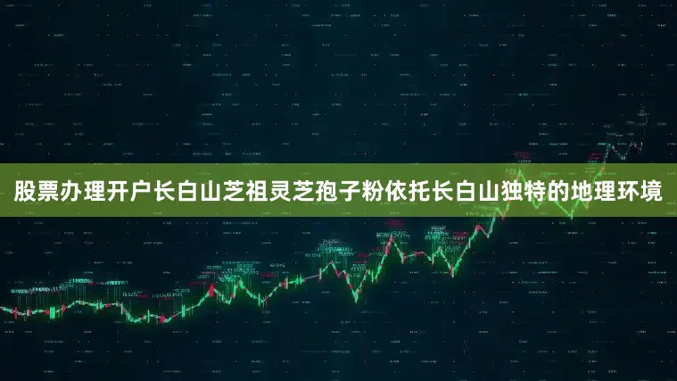 股票办理开户长白山芝祖灵芝孢子粉依托长白山独特的地理环境