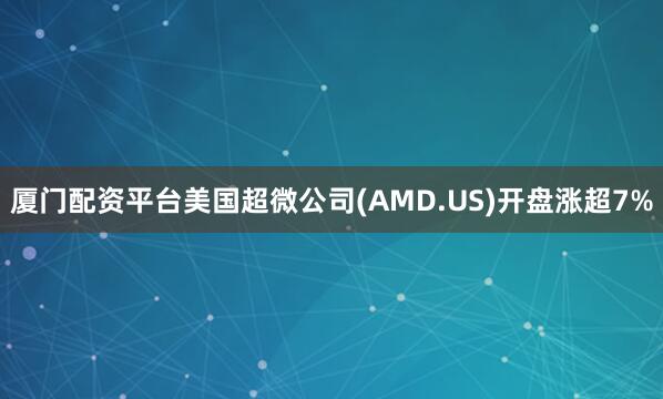 厦门配资平台美国超微公司(AMD.US)开盘涨超7%